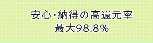 安心・納得の高還元率最大98.8%