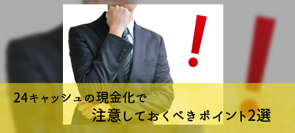 24キャッシュの現金化で注意しておくべきポイント2選